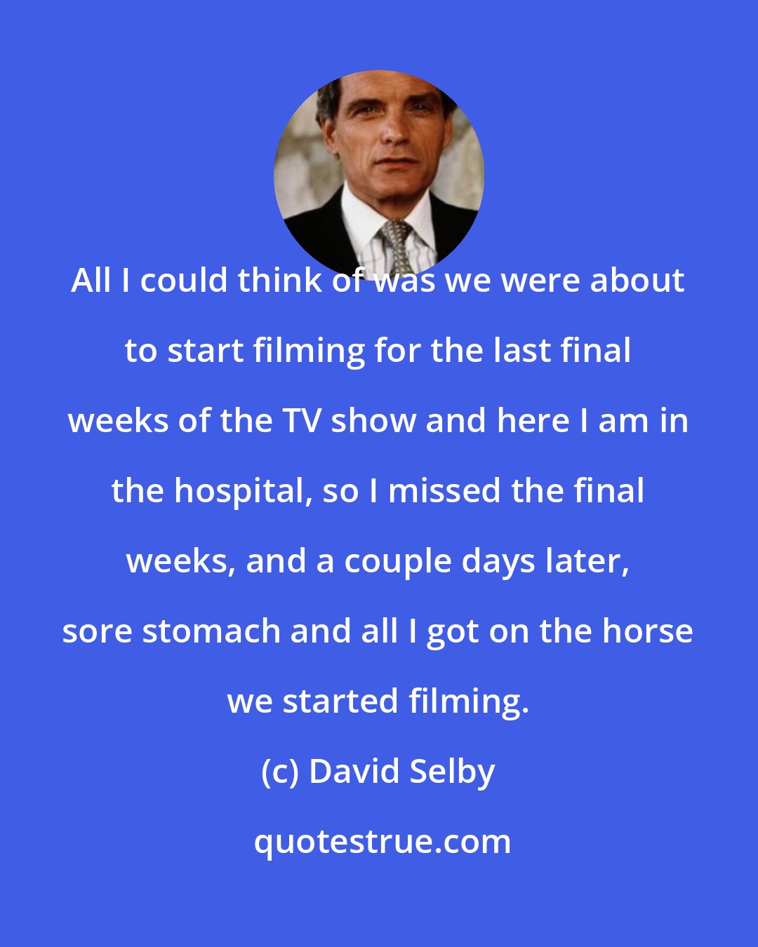 David Selby: All I could think of was we were about to start filming for the last final weeks of the TV show and here I am in the hospital, so I missed the final weeks, and a couple days later, sore stomach and all I got on the horse we started filming.