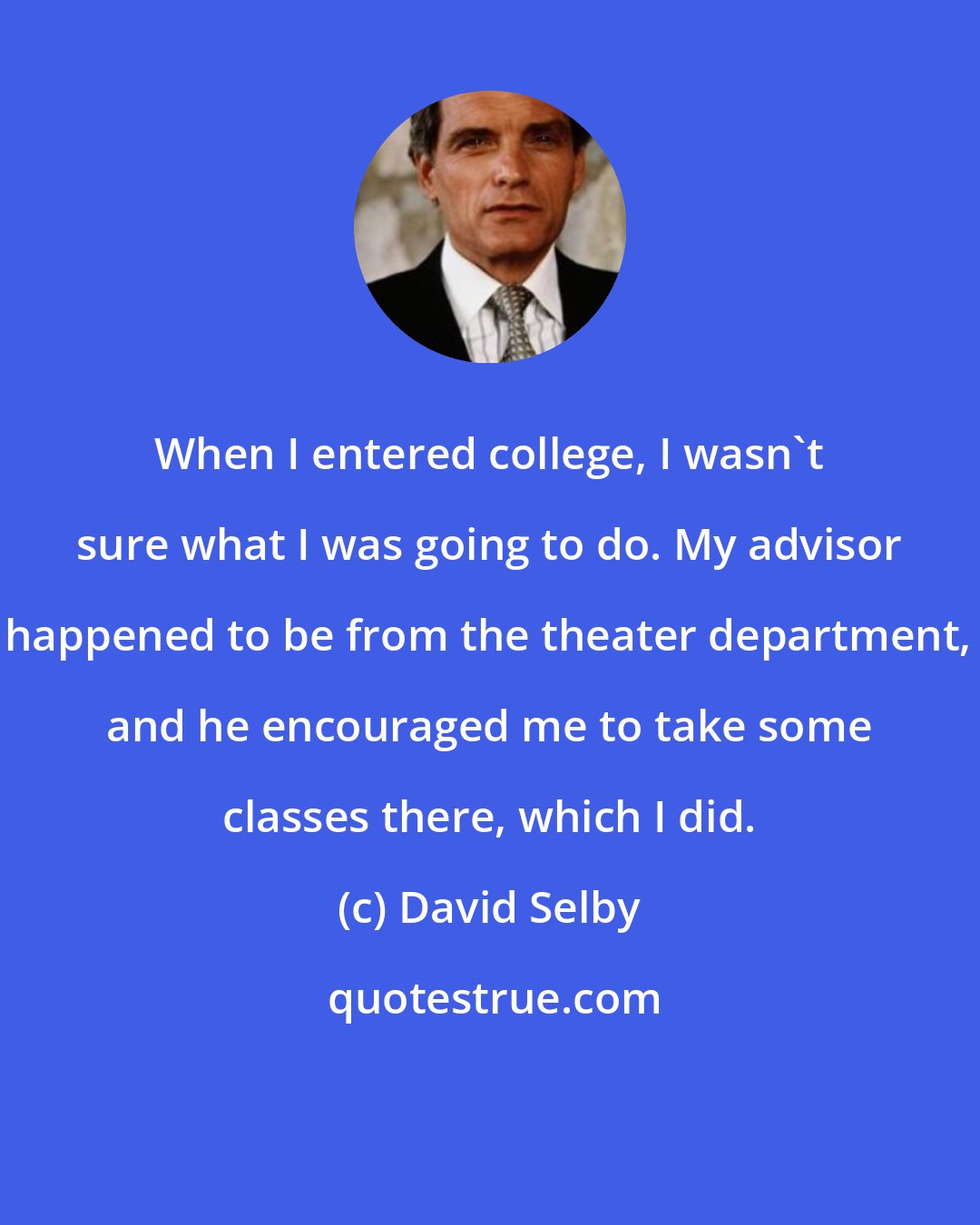 David Selby: When I entered college, I wasn't sure what I was going to do. My advisor happened to be from the theater department, and he encouraged me to take some classes there, which I did.