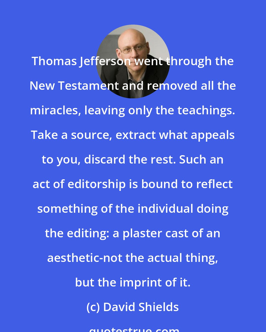 David Shields: Thomas Jefferson went through the New Testament and removed all the miracles, leaving only the teachings. Take a source, extract what appeals to you, discard the rest. Such an act of editorship is bound to reflect something of the individual doing the editing: a plaster cast of an aesthetic-not the actual thing, but the imprint of it.