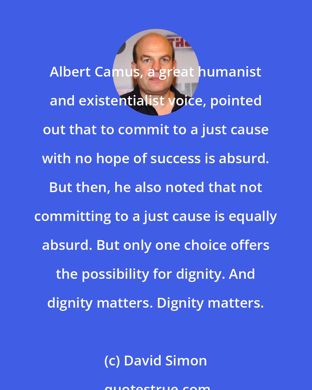 David Simon: Albert Camus, a great humanist and existentialist voice, pointed out that to commit to a just cause with no hope of success is absurd. But then, he also noted that not committing to a just cause is equally absurd. But only one choice offers the possibility for dignity. And dignity matters. Dignity matters.