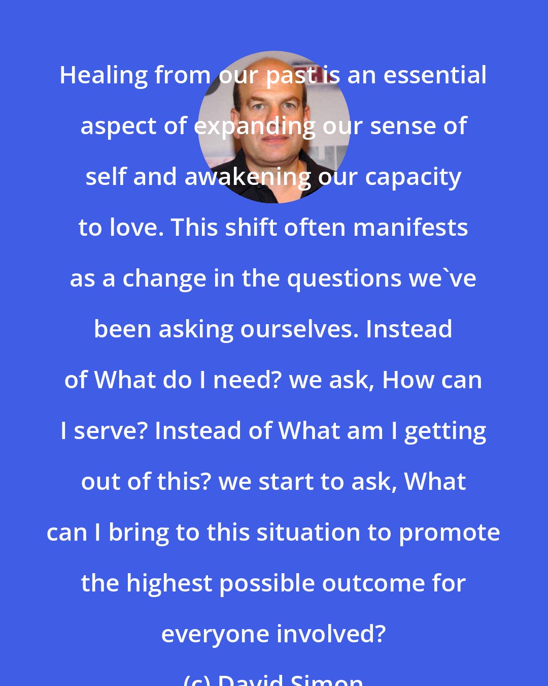 David Simon: Healing from our past is an essential aspect of expanding our sense of self and awakening our capacity to love. This shift often manifests as a change in the questions we've been asking ourselves. Instead of What do I need? we ask, How can I serve? Instead of What am I getting out of this? we start to ask, What can I bring to this situation to promote the highest possible outcome for everyone involved?