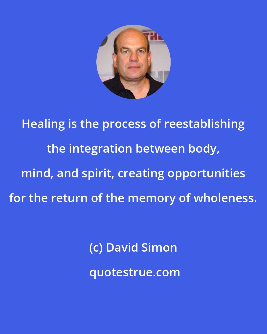 David Simon: Healing is the process of reestablishing the integration between body, mind, and spirit, creating opportunities for the return of the memory of wholeness.