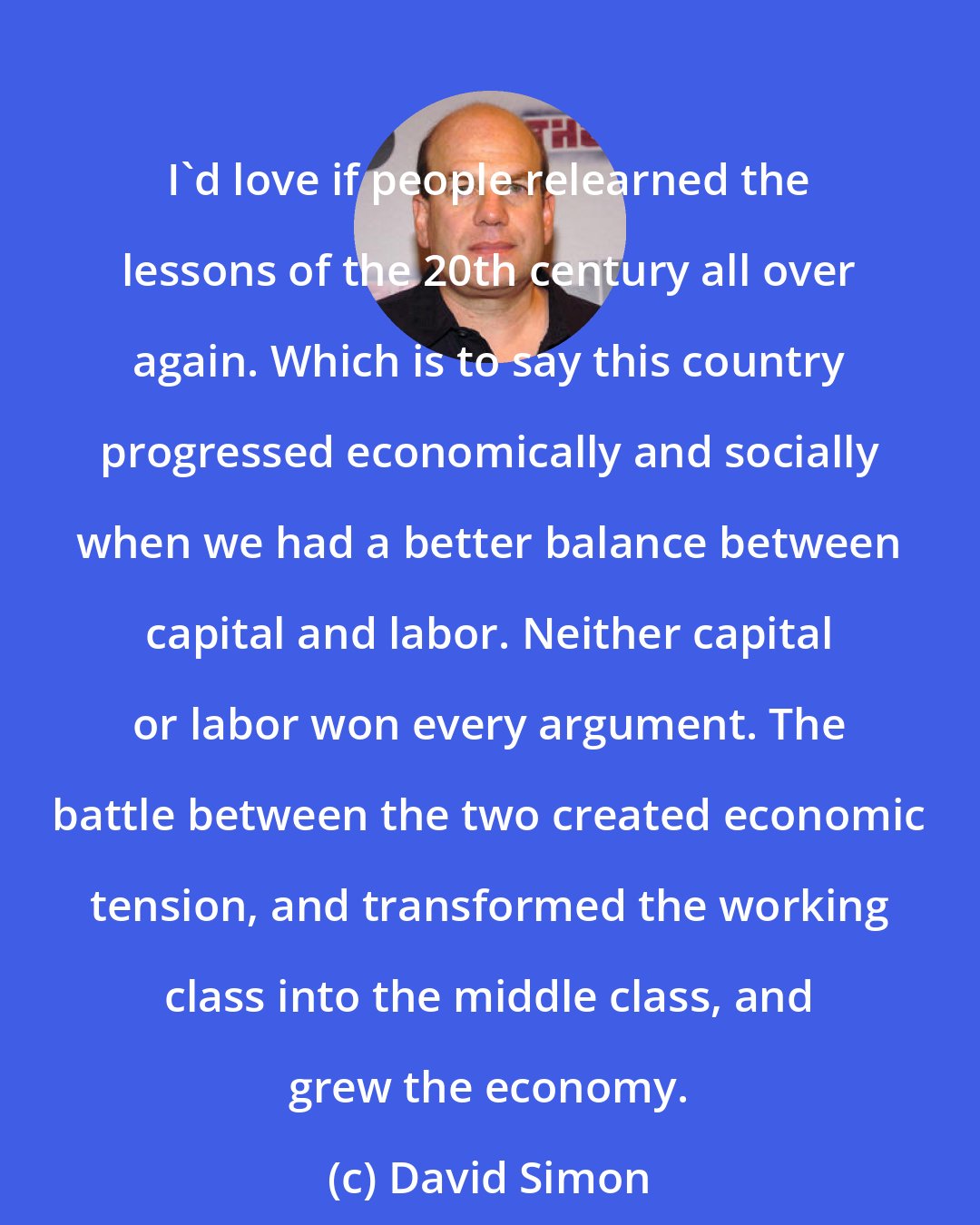 David Simon: I'd love if people relearned the lessons of the 20th century all over again. Which is to say this country progressed economically and socially when we had a better balance between capital and labor. Neither capital or labor won every argument. The battle between the two created economic tension, and transformed the working class into the middle class, and grew the economy.