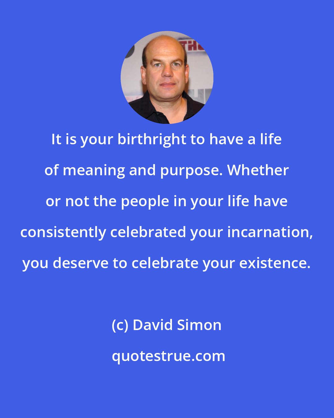 David Simon: It is your birthright to have a life of meaning and purpose. Whether or not the people in your life have consistently celebrated your incarnation, you deserve to celebrate your existence.