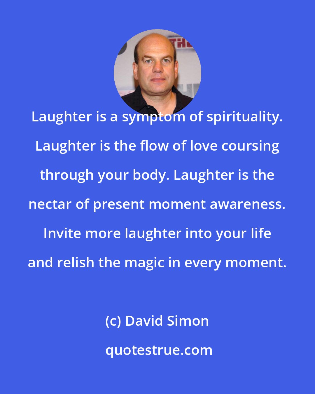 David Simon: Laughter is a symptom of spirituality. Laughter is the flow of love coursing through your body. Laughter is the nectar of present moment awareness. Invite more laughter into your life and relish the magic in every moment.