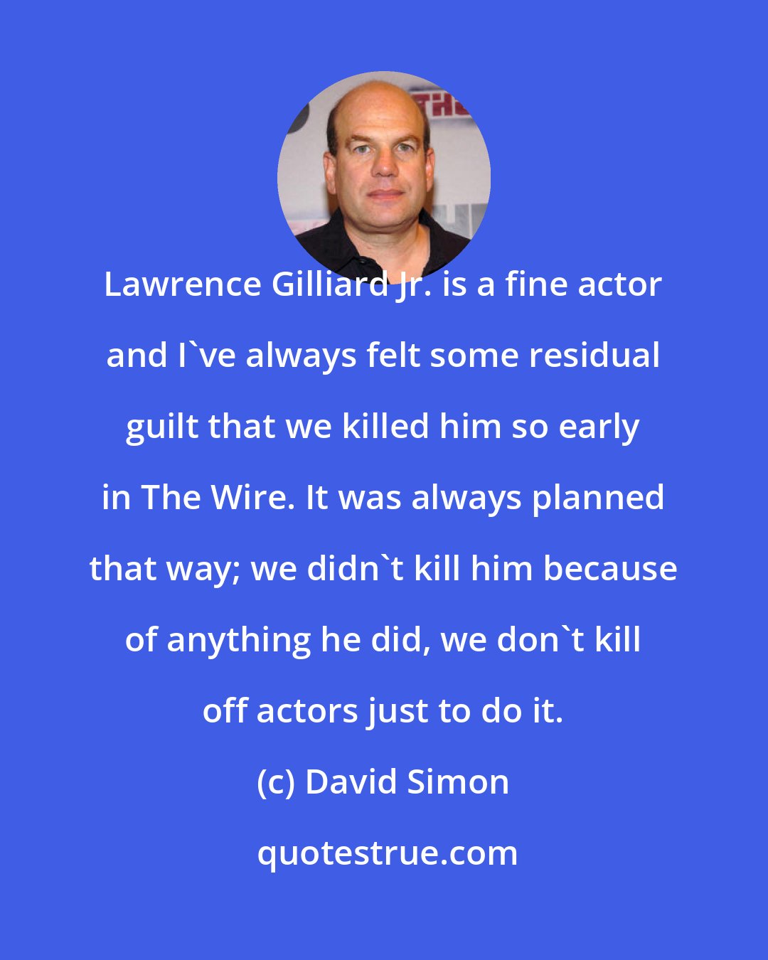 David Simon: Lawrence Gilliard Jr. is a fine actor and I've always felt some residual guilt that we killed him so early in The Wire. It was always planned that way; we didn't kill him because of anything he did, we don't kill off actors just to do it.