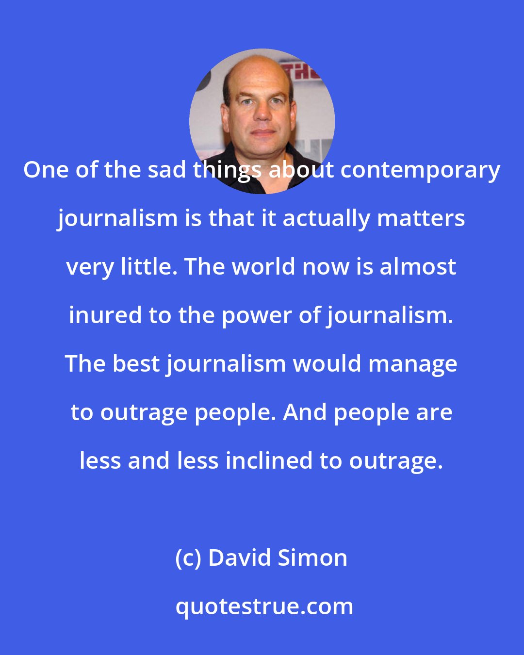 David Simon: One of the sad things about contemporary journalism is that it actually matters very little. The world now is almost inured to the power of journalism. The best journalism would manage to outrage people. And people are less and less inclined to outrage.