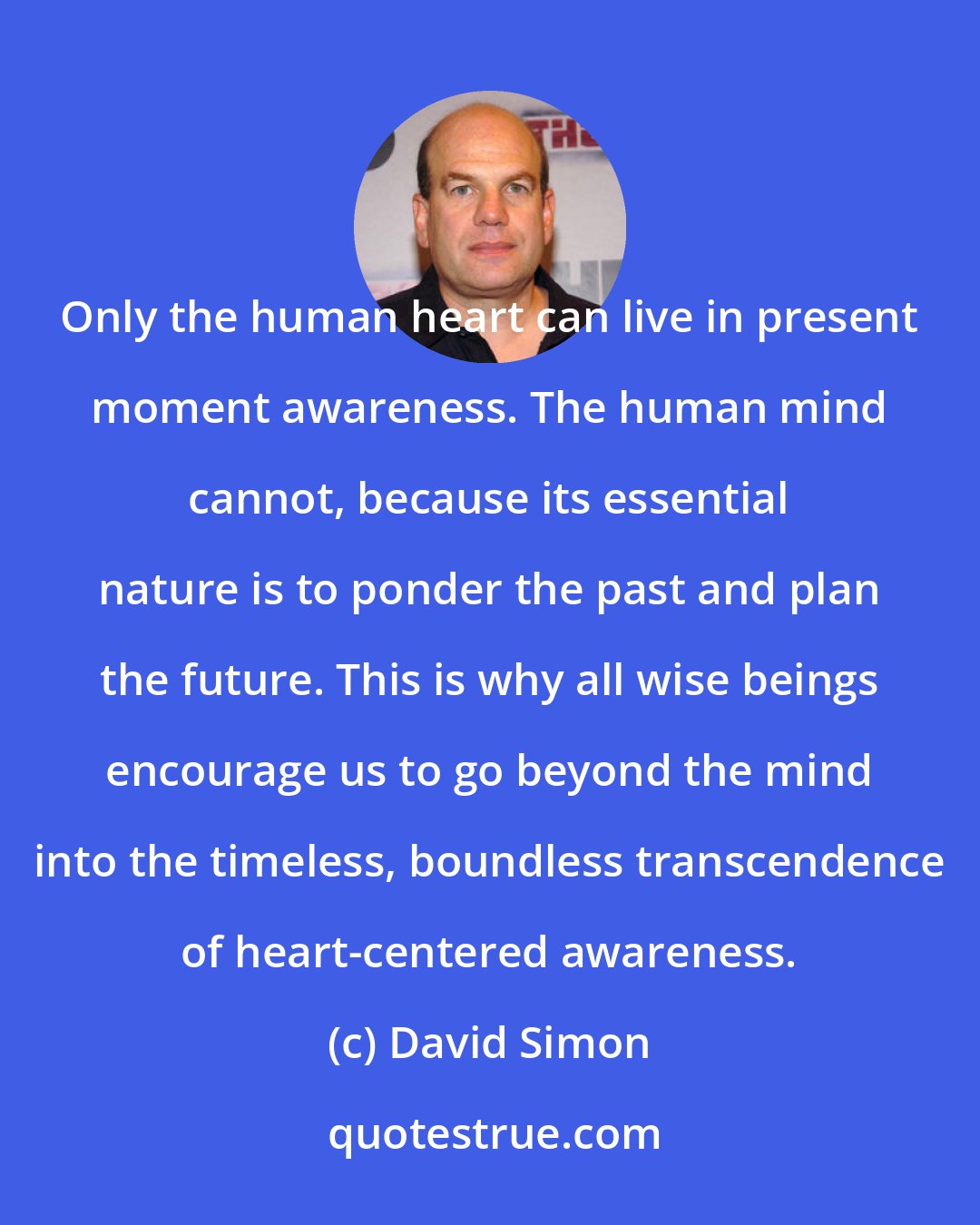 David Simon: Only the human heart can live in present moment awareness. The human mind cannot, because its essential nature is to ponder the past and plan the future. This is why all wise beings encourage us to go beyond the mind into the timeless, boundless transcendence of heart-centered awareness.