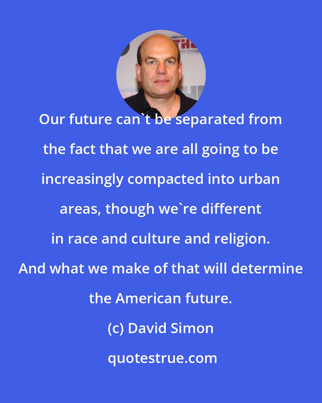 David Simon: Our future can't be separated from the fact that we are all going to be increasingly compacted into urban areas, though we're different in race and culture and religion. And what we make of that will determine the American future.