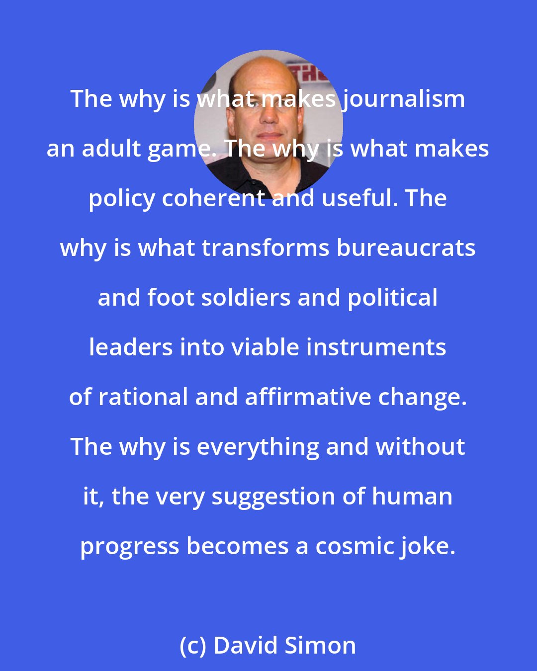 David Simon: The why is what makes journalism an adult game. The why is what makes policy coherent and useful. The why is what transforms bureaucrats and foot soldiers and political leaders into viable instruments of rational and affirmative change. The why is everything and without it, the very suggestion of human progress becomes a cosmic joke.