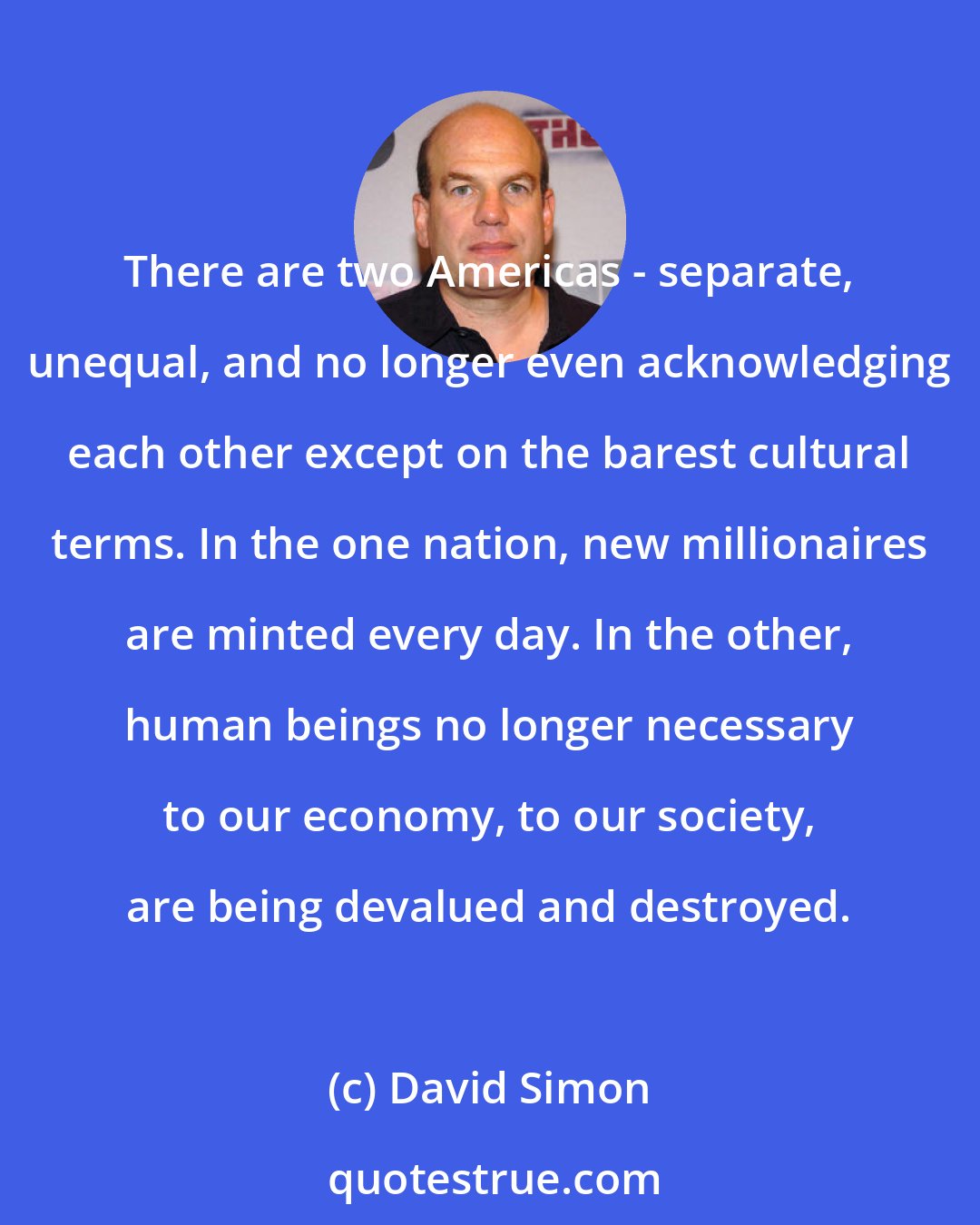 David Simon: There are two Americas - separate, unequal, and no longer even acknowledging each other except on the barest cultural terms. In the one nation, new millionaires are minted every day. In the other, human beings no longer necessary to our economy, to our society, are being devalued and destroyed.
