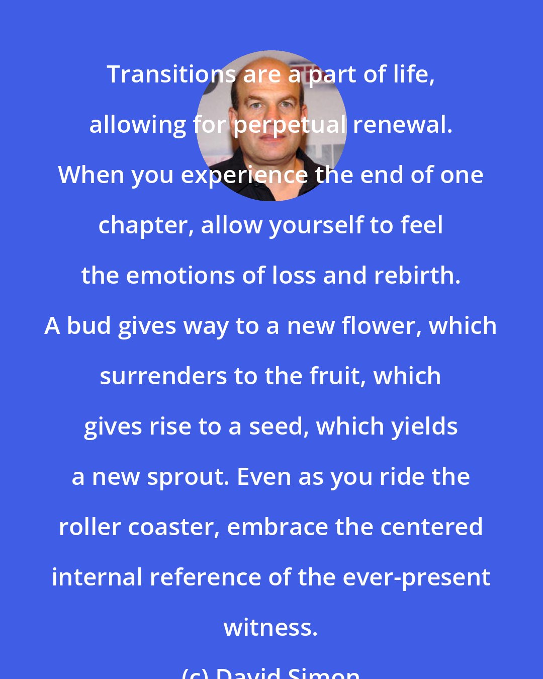 David Simon: Transitions are a part of life, allowing for perpetual renewal. When you experience the end of one chapter, allow yourself to feel the emotions of loss and rebirth. A bud gives way to a new flower, which surrenders to the fruit, which gives rise to a seed, which yields a new sprout. Even as you ride the roller coaster, embrace the centered internal reference of the ever-present witness.