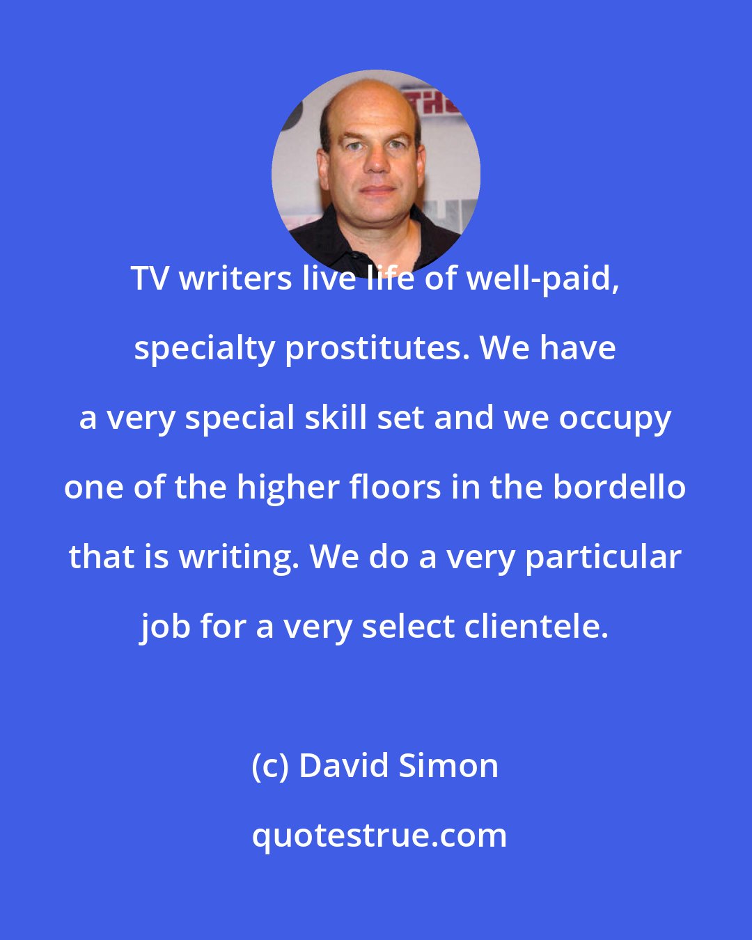 David Simon: TV writers live life of well-paid, specialty prostitutes. We have a very special skill set and we occupy one of the higher floors in the bordello that is writing. We do a very particular job for a very select clientele.