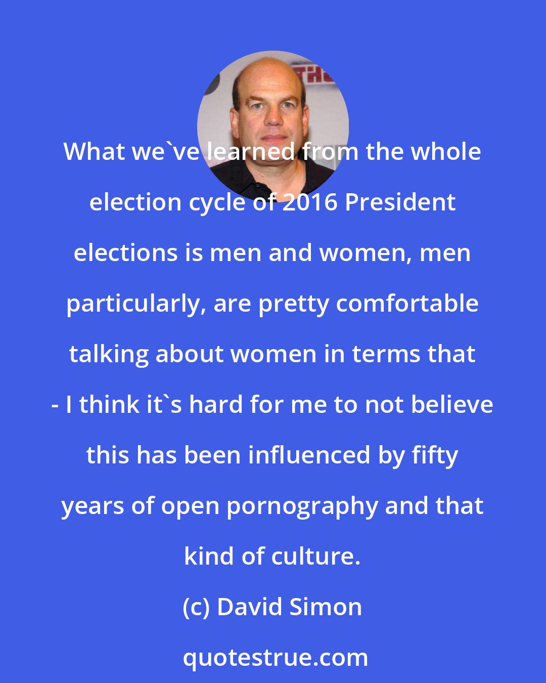 David Simon: What we've learned from the whole election cycle of 2016 President elections is men and women, men particularly, are pretty comfortable talking about women in terms that - I think it's hard for me to not believe this has been influenced by fifty years of open pornography and that kind of culture.