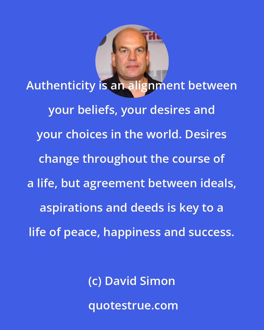 David Simon: Authenticity is an alignment between your beliefs, your desires and your choices in the world. Desires change throughout the course of a life, but agreement between ideals, aspirations and deeds is key to a life of peace, happiness and success.