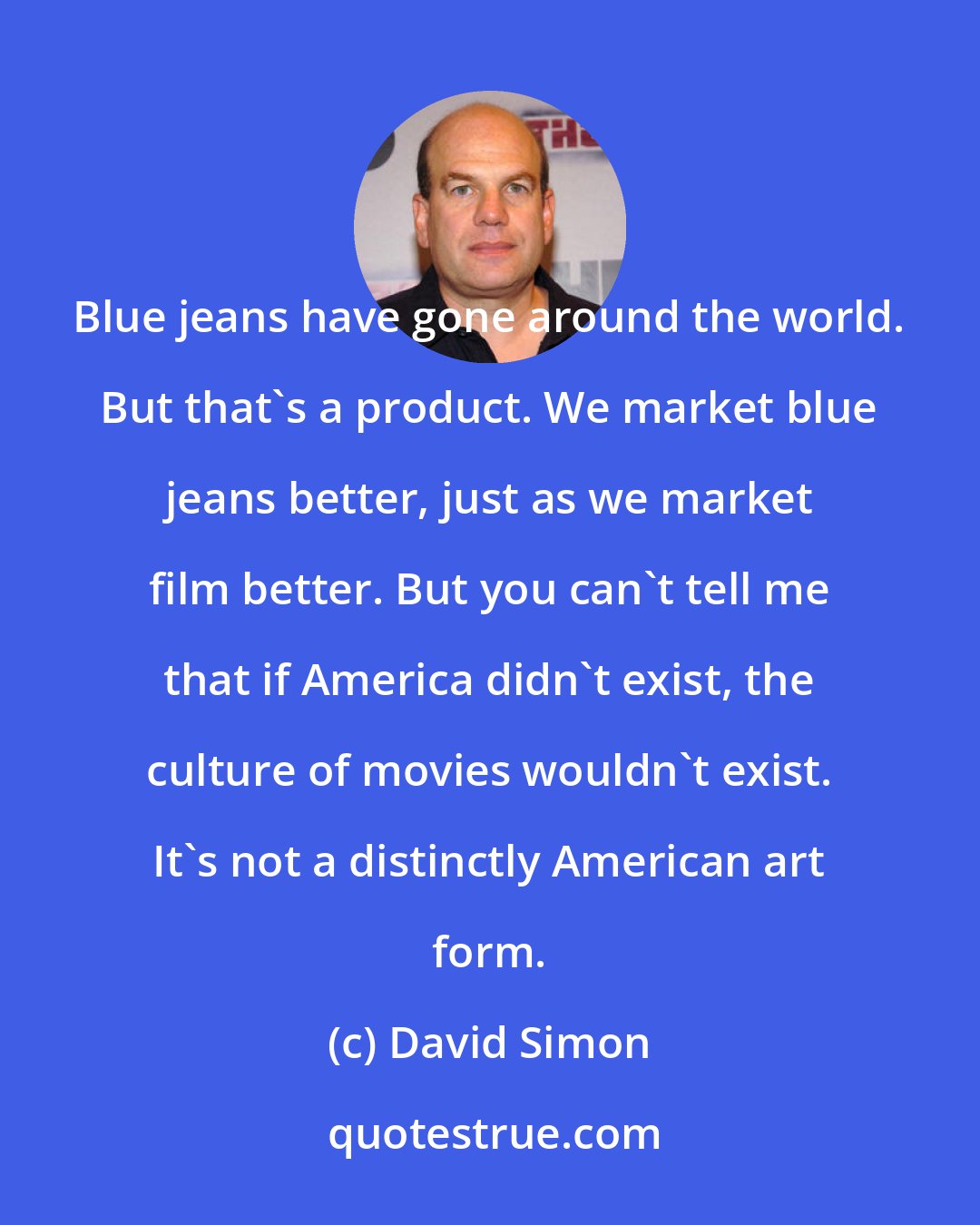 David Simon: Blue jeans have gone around the world. But that's a product. We market blue jeans better, just as we market film better. But you can't tell me that if America didn't exist, the culture of movies wouldn't exist. It's not a distinctly American art form.