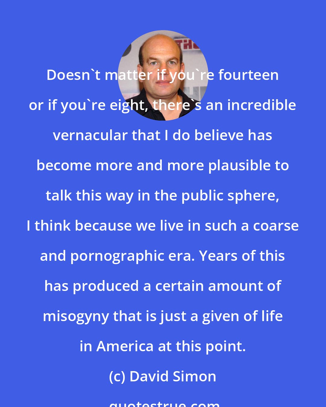 David Simon: Doesn't matter if you're fourteen or if you're eight, there's an incredible vernacular that I do believe has become more and more plausible to talk this way in the public sphere, I think because we live in such a coarse and pornographic era. Years of this has produced a certain amount of misogyny that is just a given of life in America at this point.