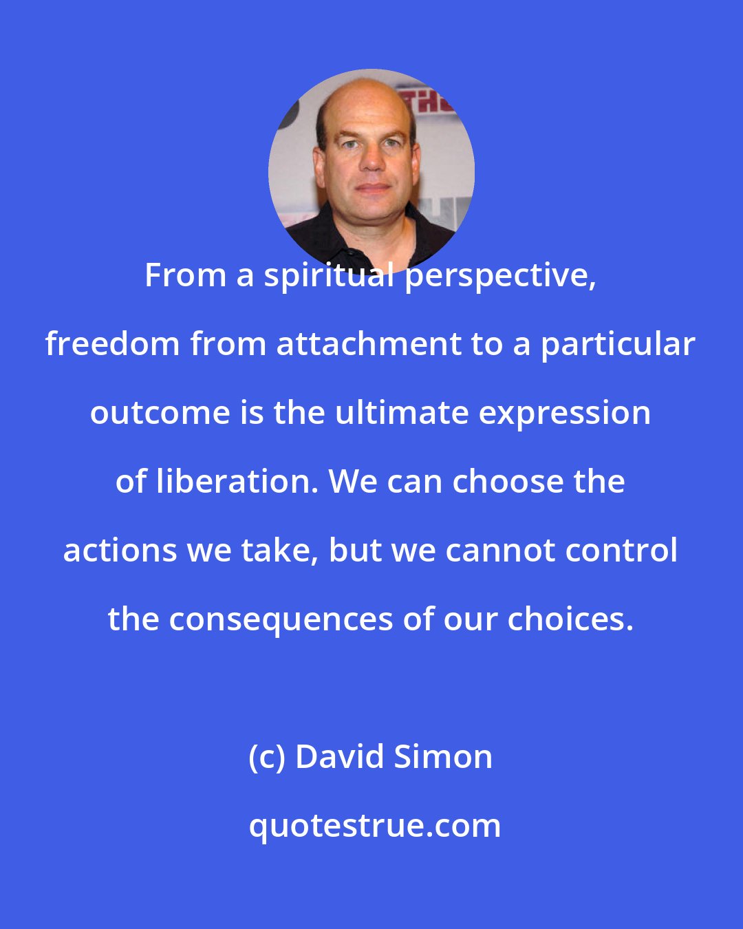 David Simon: From a spiritual perspective, freedom from attachment to a particular outcome is the ultimate expression of liberation. We can choose the actions we take, but we cannot control the consequences of our choices.