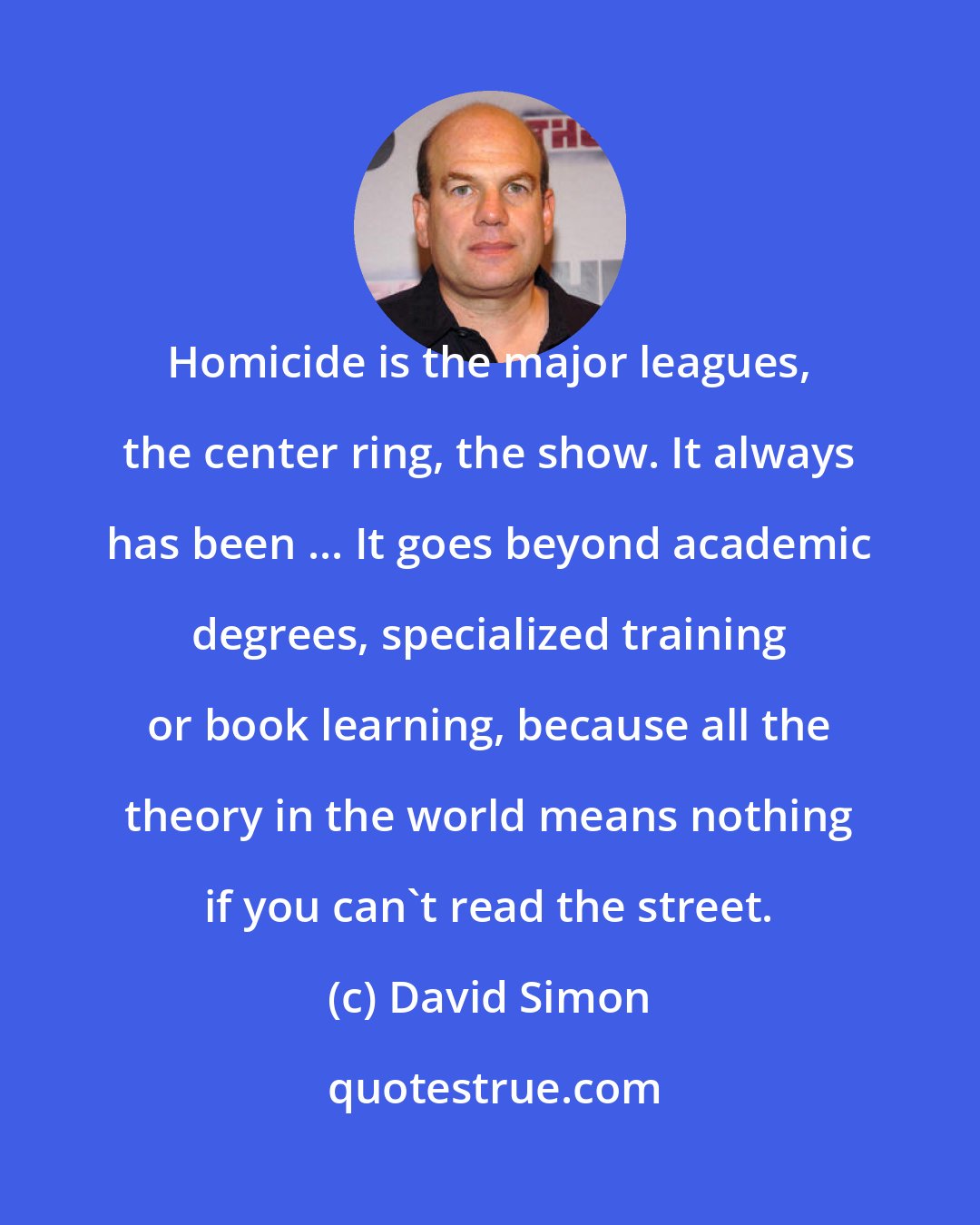 David Simon: Homicide is the major leagues, the center ring, the show. It always has been ... It goes beyond academic degrees, specialized training or book learning, because all the theory in the world means nothing if you can't read the street.