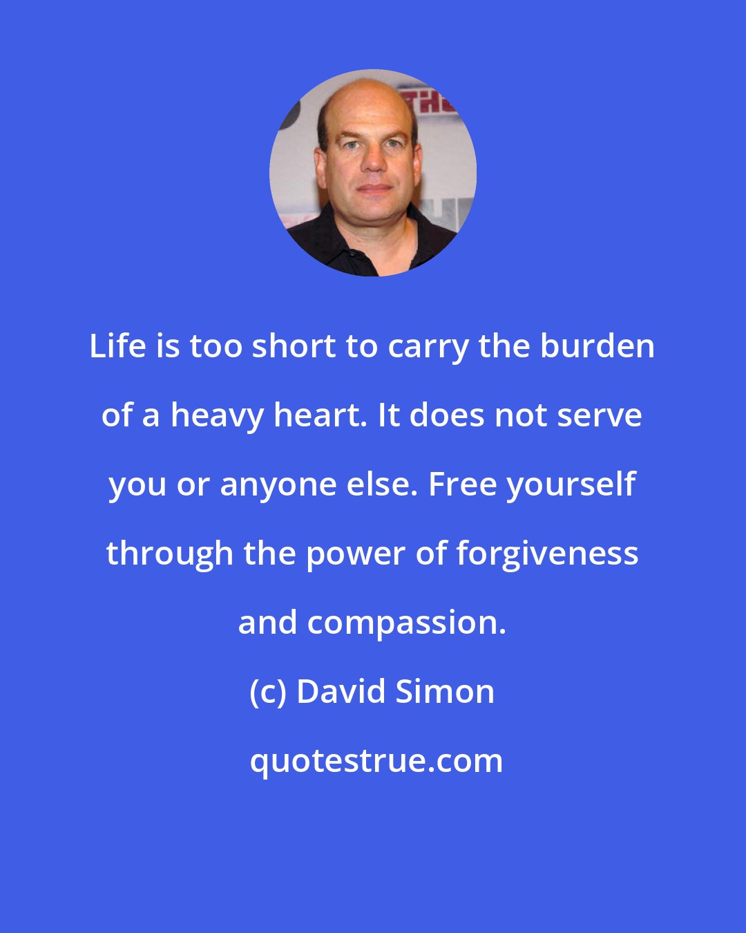 David Simon: Life is too short to carry the burden of a heavy heart. It does not serve you or anyone else. Free yourself through the power of forgiveness and compassion.