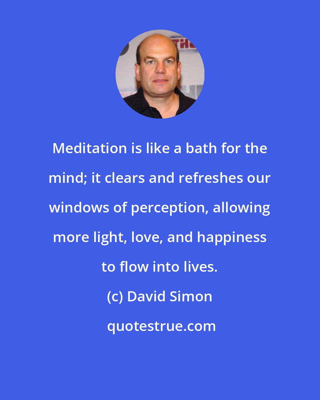 David Simon: Meditation is like a bath for the mind; it clears and refreshes our windows of perception, allowing more light, love, and happiness to flow into lives.