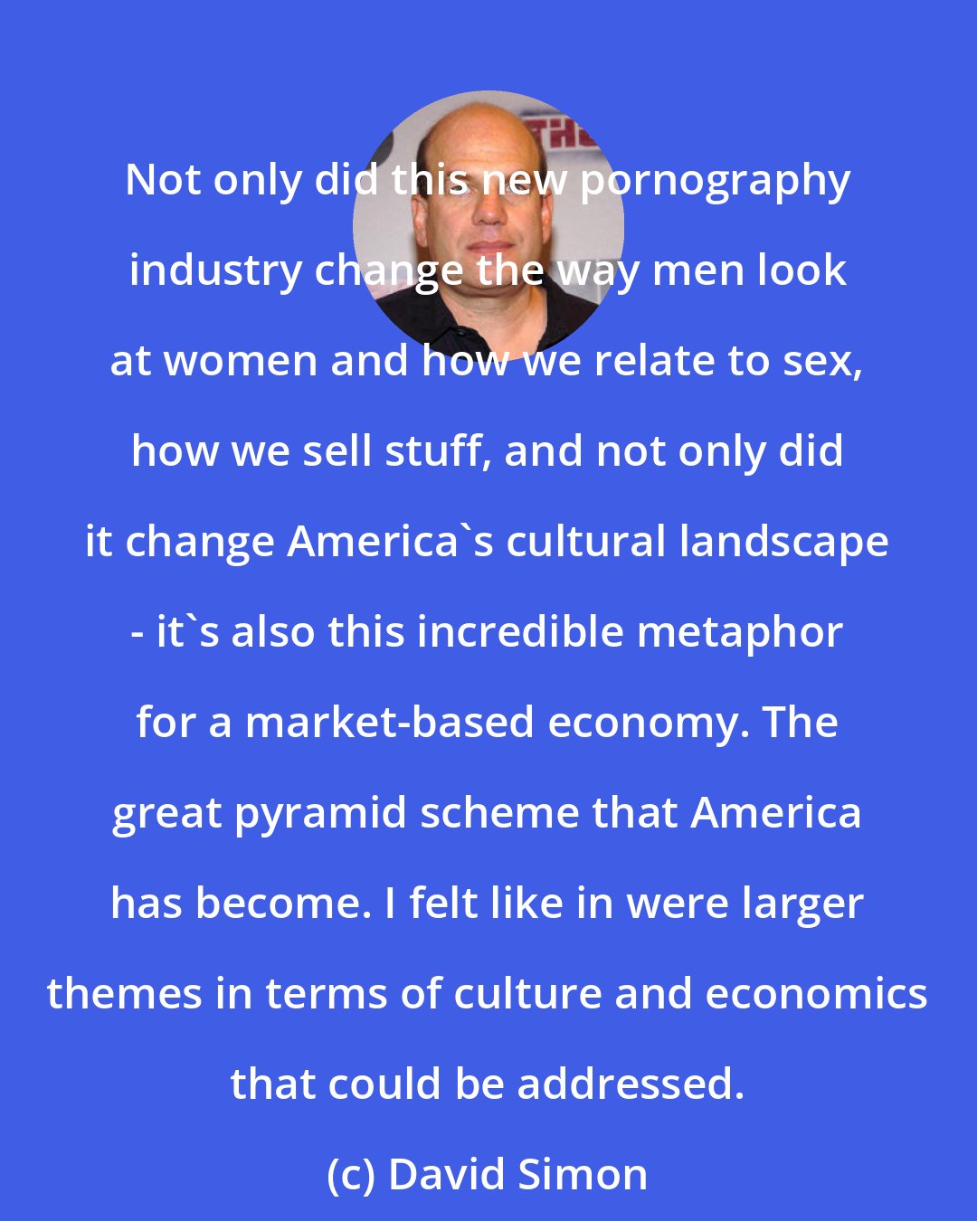 David Simon: Not only did this new pornography industry change the way men look at women and how we relate to sex, how we sell stuff, and not only did it change America's cultural landscape - it's also this incredible metaphor for a market-based economy. The great pyramid scheme that America has become. I felt like in were larger themes in terms of culture and economics that could be addressed.