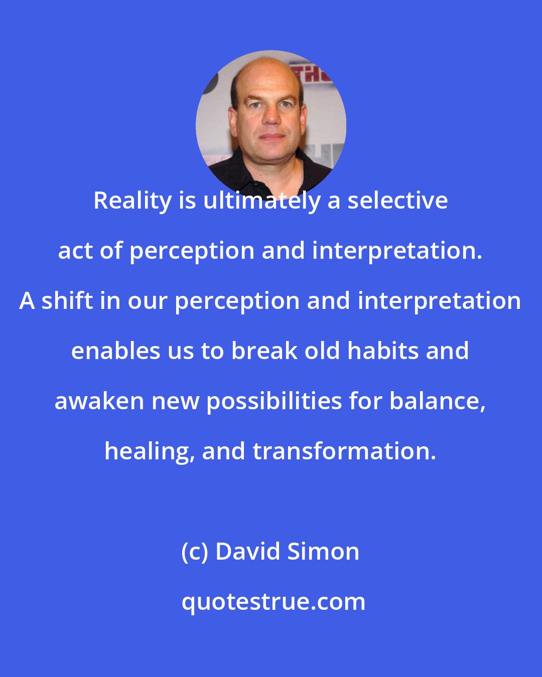 David Simon: Reality is ultimately a selective act of perception and interpretation. A shift in our perception and interpretation enables us to break old habits and awaken new possibilities for balance, healing, and transformation.