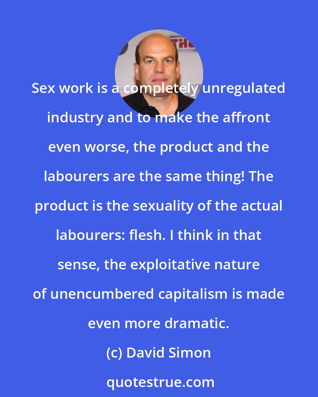 David Simon: Sex work is a completely unregulated industry and to make the affront even worse, the product and the labourers are the same thing! The product is the sexuality of the actual labourers: flesh. I think in that sense, the exploitative nature of unencumbered capitalism is made even more dramatic.