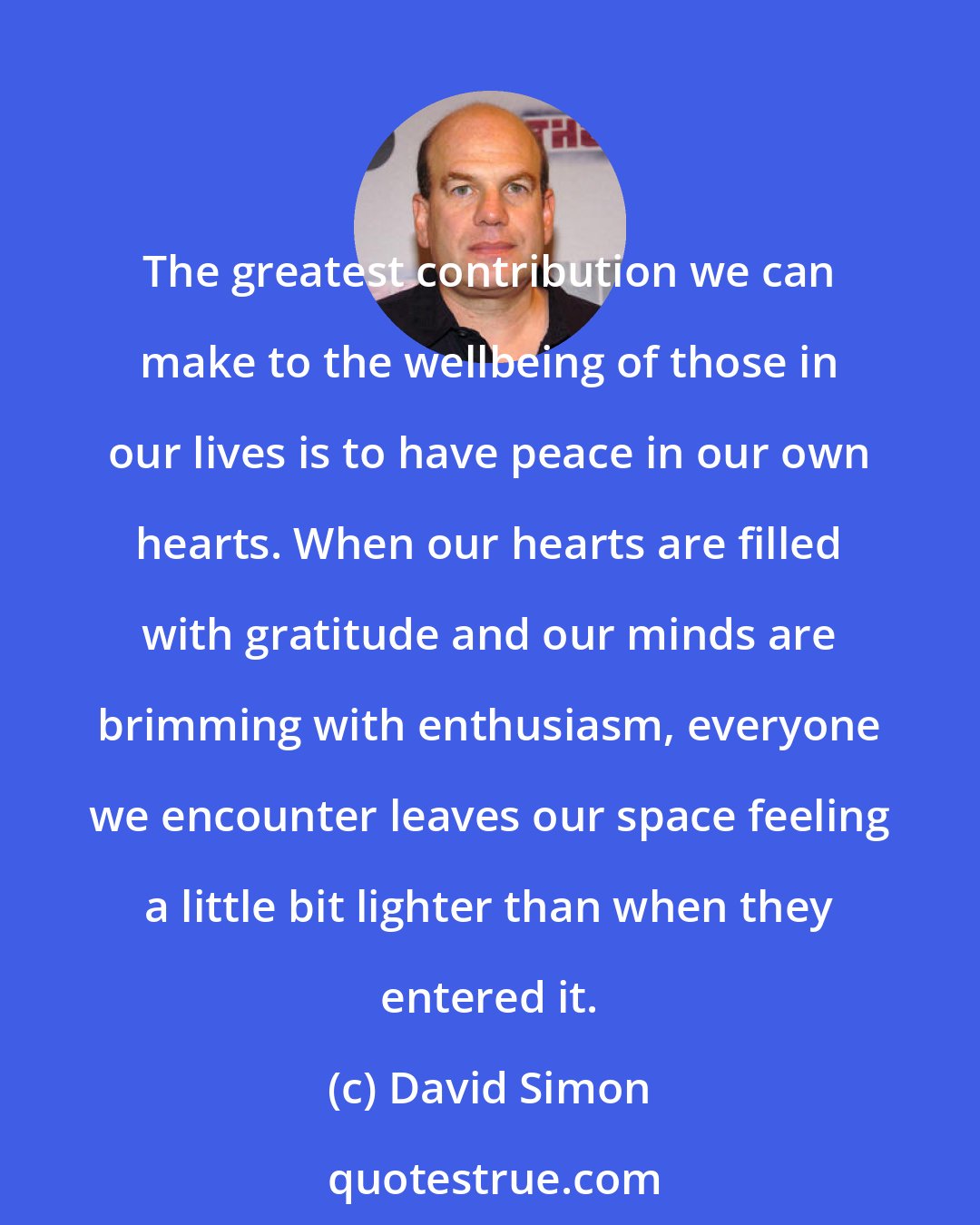 David Simon: The greatest contribution we can make to the wellbeing of those in our lives is to have peace in our own hearts. When our hearts are filled with gratitude and our minds are brimming with enthusiasm, everyone we encounter leaves our space feeling a little bit lighter than when they entered it.