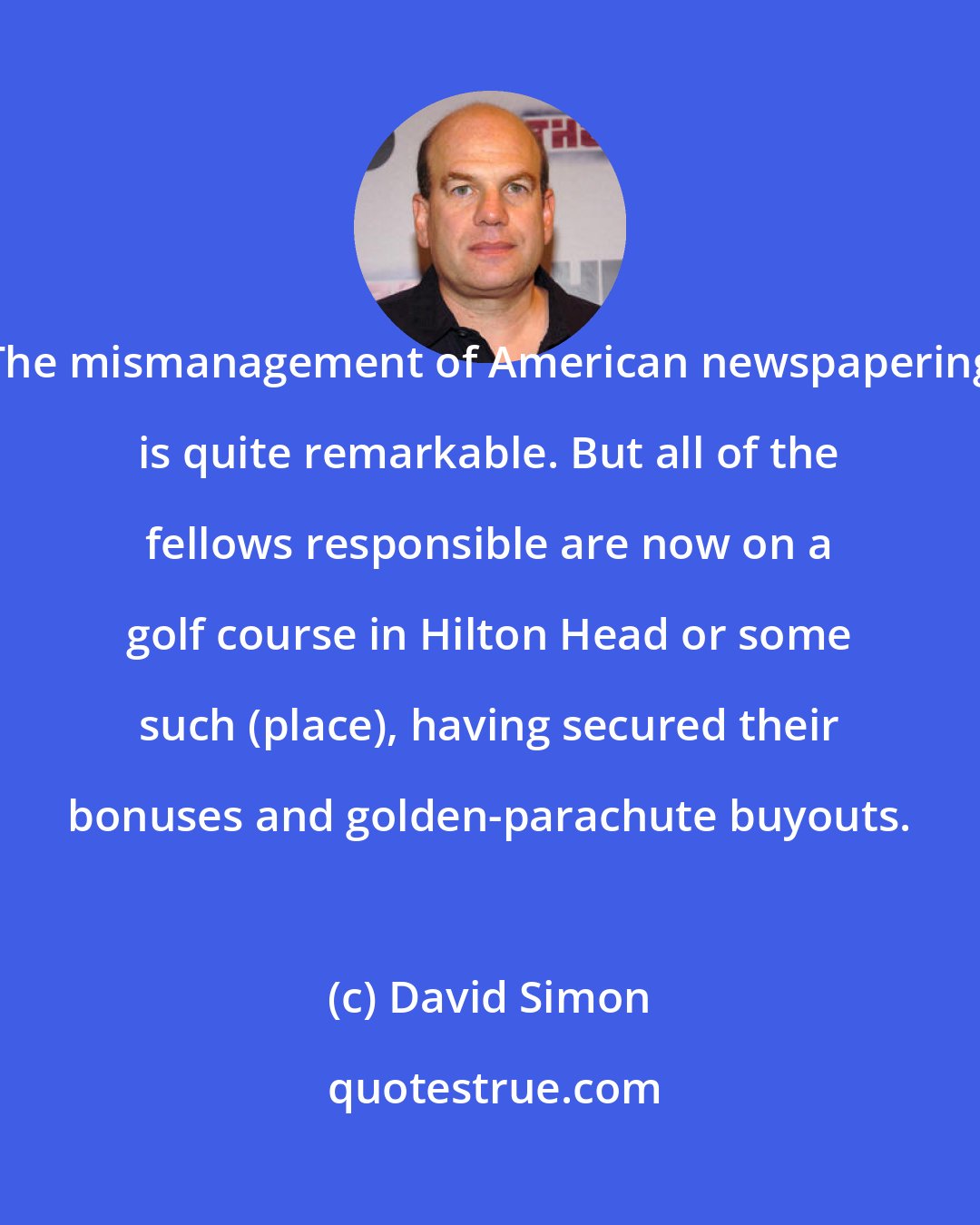 David Simon: The mismanagement of American newspapering is quite remarkable. But all of the fellows responsible are now on a golf course in Hilton Head or some such (place), having secured their bonuses and golden-parachute buyouts.