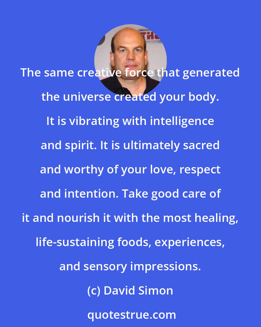 David Simon: The same creative force that generated the universe created your body. It is vibrating with intelligence and spirit. It is ultimately sacred and worthy of your love, respect and intention. Take good care of it and nourish it with the most healing, life-sustaining foods, experiences, and sensory impressions.