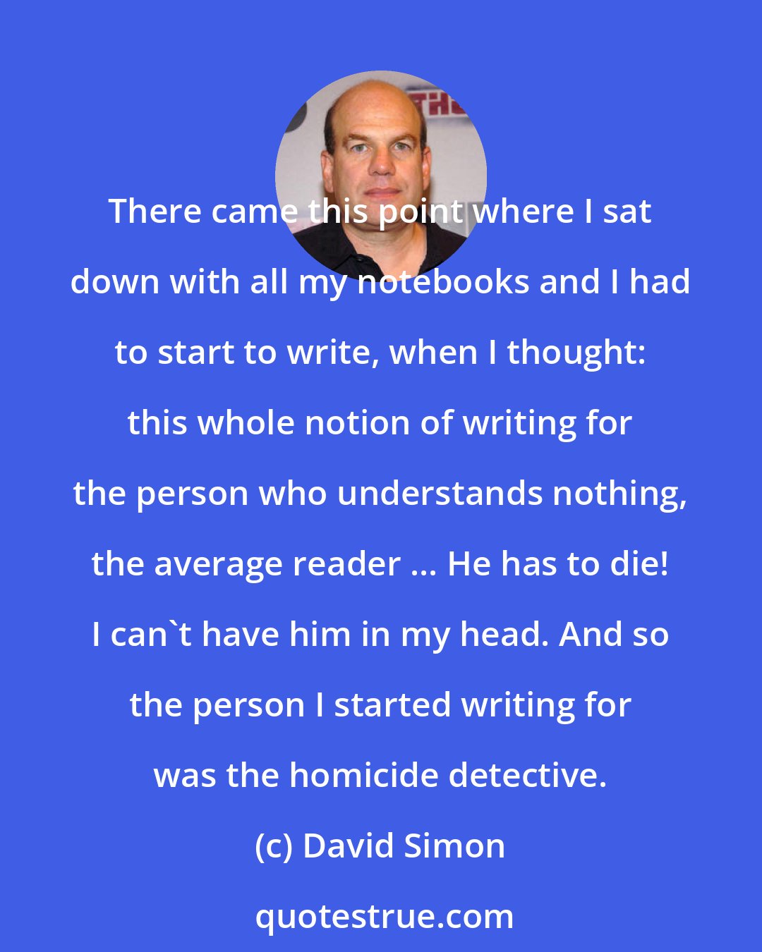 David Simon: There came this point where I sat down with all my notebooks and I had to start to write, when I thought: this whole notion of writing for the person who understands nothing, the average reader ... He has to die! I can't have him in my head. And so the person I started writing for was the homicide detective.