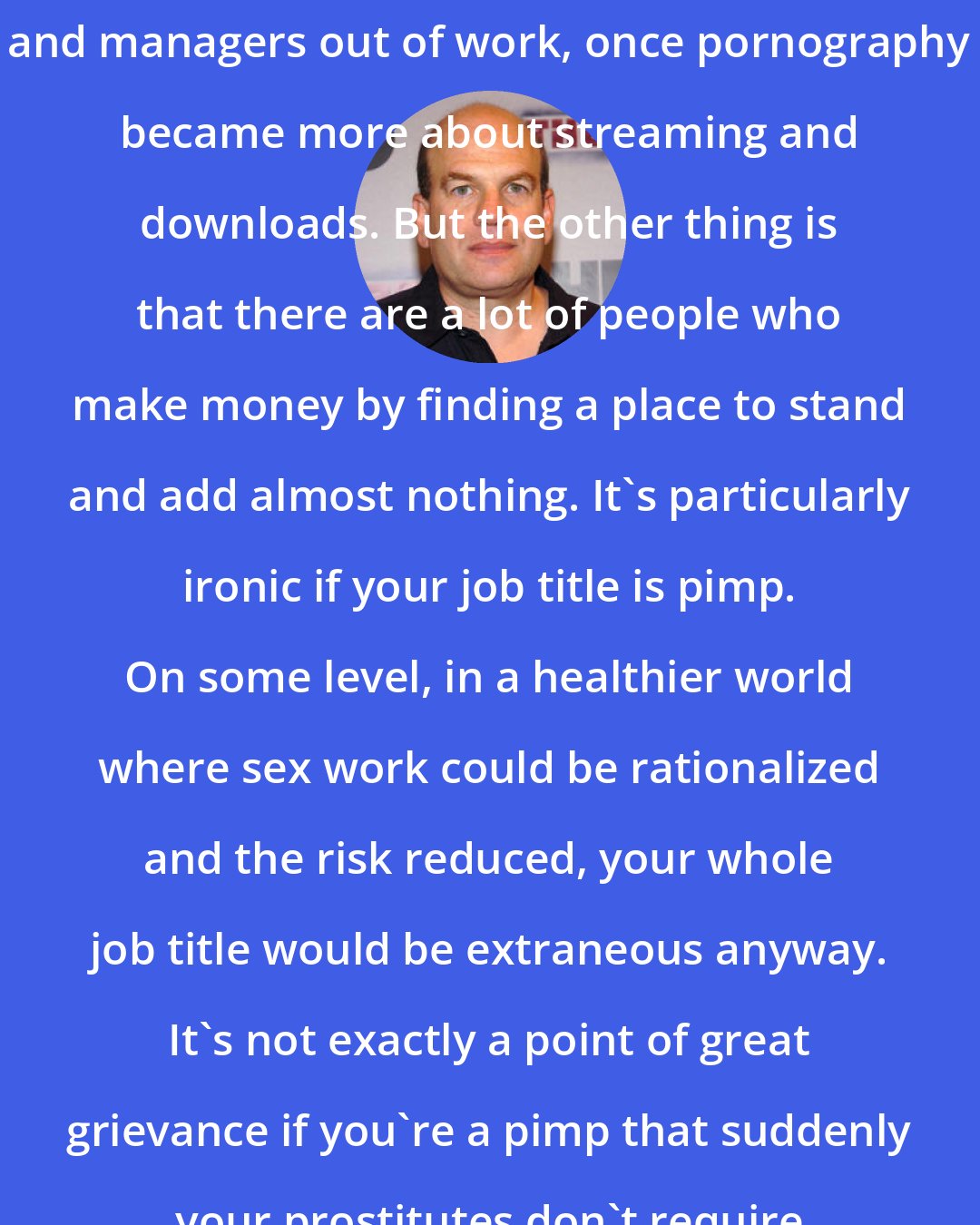David Simon: There were a lot of video store owners and managers out of work, once pornography became more about streaming and downloads. But the other thing is that there are a lot of people who make money by finding a place to stand and add almost nothing. It's particularly ironic if your job title is pimp. On some level, in a healthier world where sex work could be rationalized and the risk reduced, your whole job title would be extraneous anyway. It's not exactly a point of great grievance if you're a pimp that suddenly your prostitutes don't require the same level of reliance.