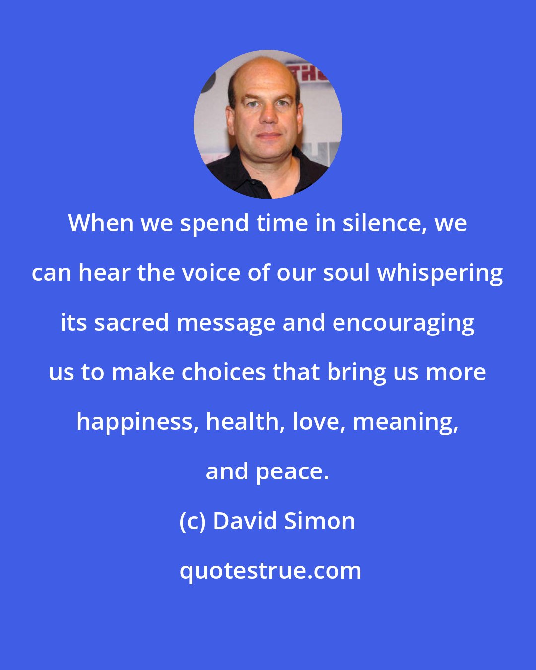 David Simon: When we spend time in silence, we can hear the voice of our soul whispering its sacred message and encouraging us to make choices that bring us more happiness, health, love, meaning, and peace.