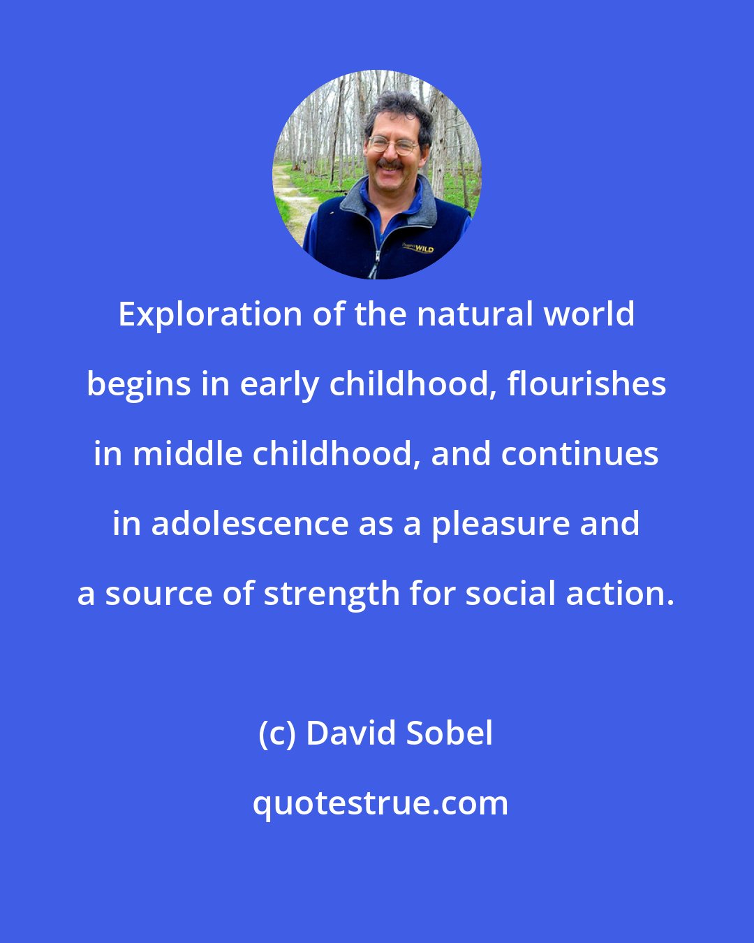 David Sobel: Exploration of the natural world begins in early childhood, flourishes in middle childhood, and continues in adolescence as a pleasure and a source of strength for social action.