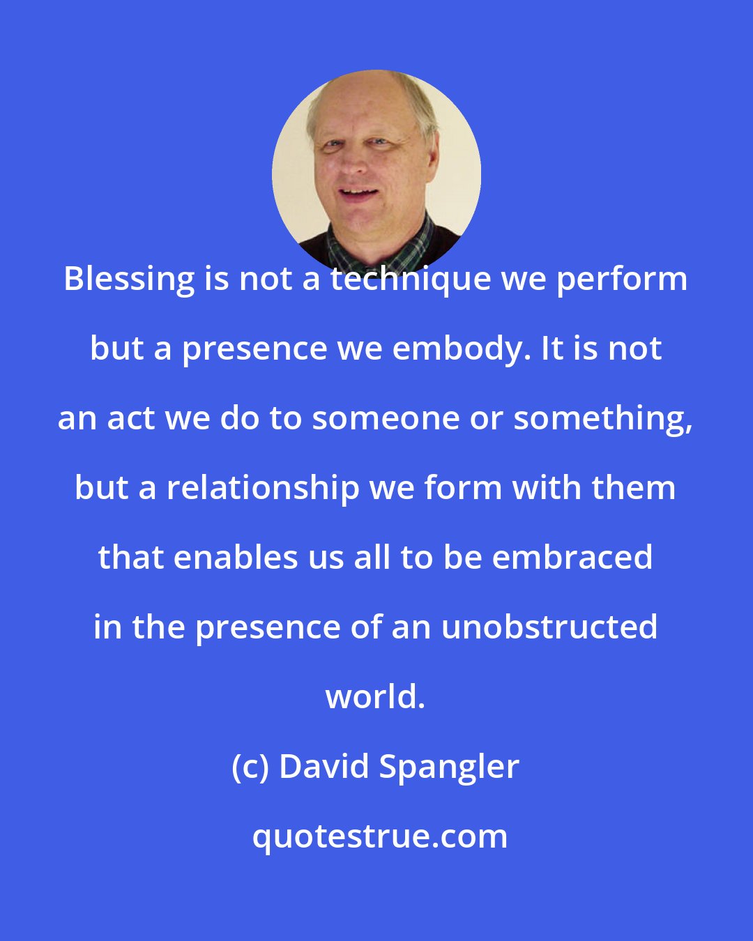 David Spangler: Blessing is not a technique we perform but a presence we embody. It is not an act we do to someone or something, but a relationship we form with them that enables us all to be embraced in the presence of an unobstructed world.