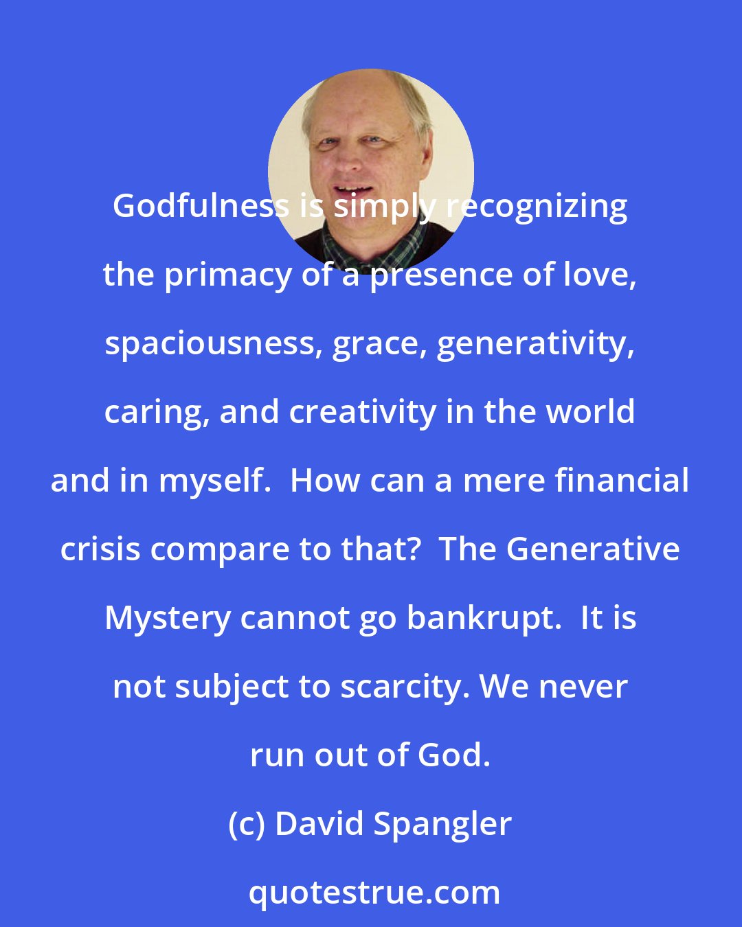 David Spangler: Godfulness is simply recognizing the primacy of a presence of love, spaciousness, grace, generativity, caring, and creativity in the world and in myself.  How can a mere financial crisis compare to that?  The Generative Mystery cannot go bankrupt.  It is not subject to scarcity. We never run out of God.