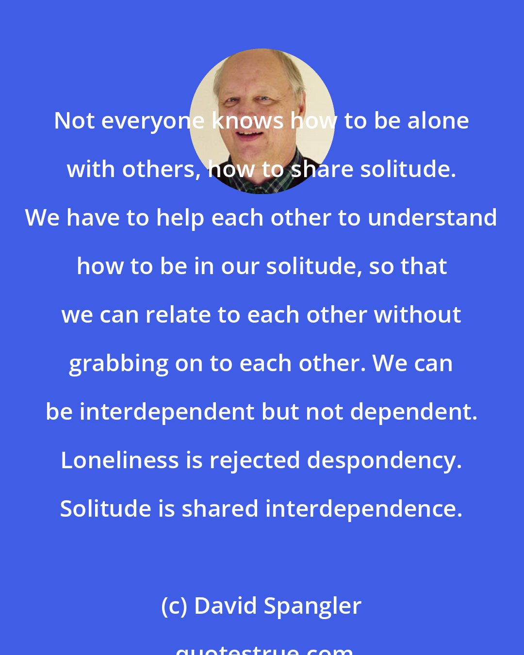 David Spangler: Not everyone knows how to be alone with others, how to share solitude. We have to help each other to understand how to be in our solitude, so that we can relate to each other without grabbing on to each other. We can be interdependent but not dependent. Loneliness is rejected despondency. Solitude is shared interdependence.