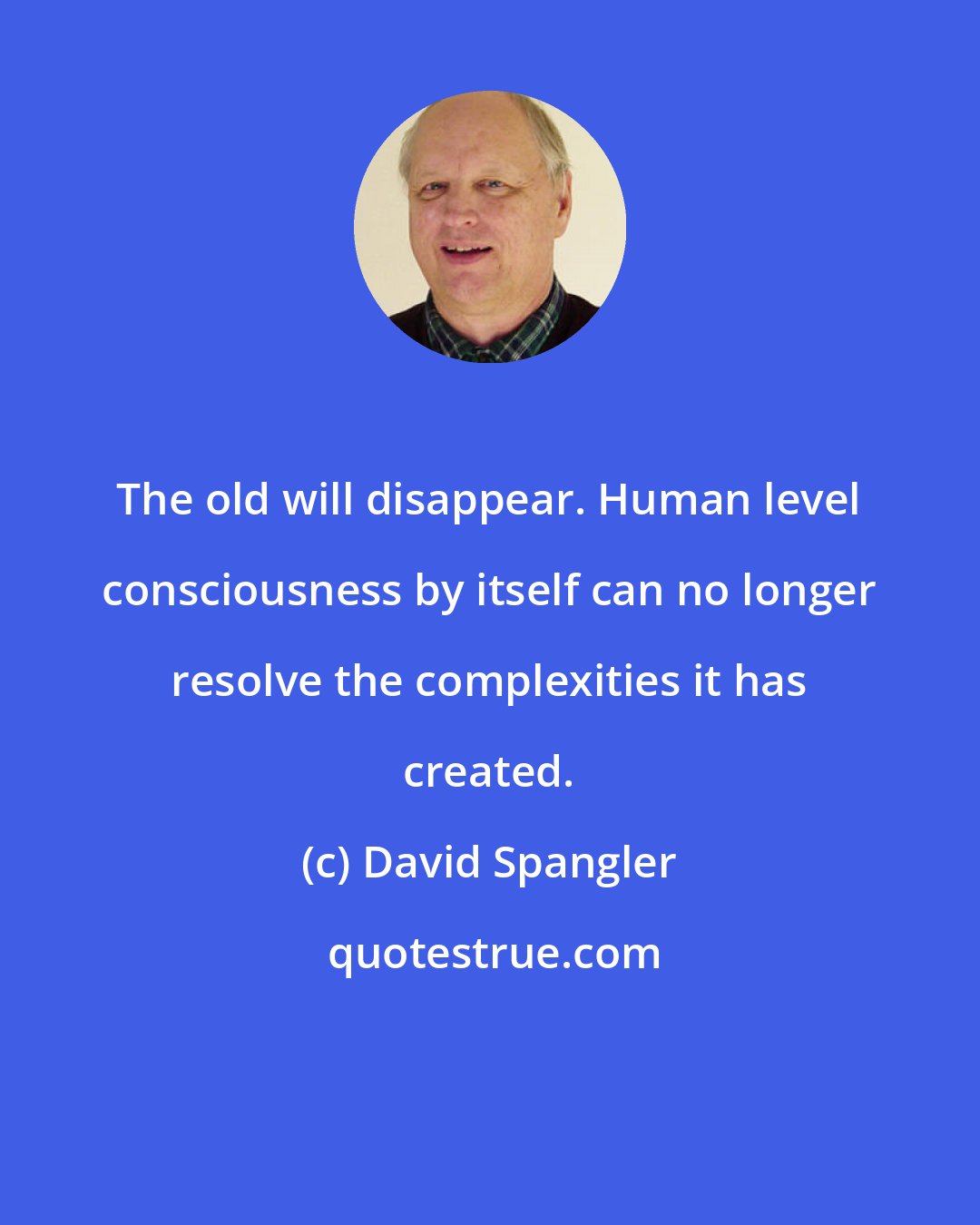 David Spangler: The old will disappear. Human level consciousness by itself can no longer resolve the complexities it has created.