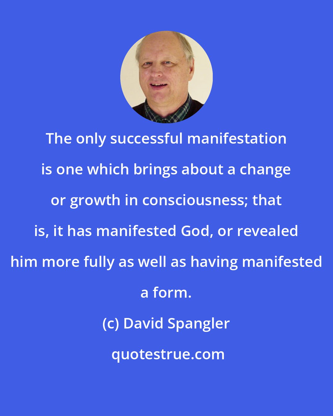 David Spangler: The only successful manifestation is one which brings about a change or growth in consciousness; that is, it has manifested God, or revealed him more fully as well as having manifested a form.