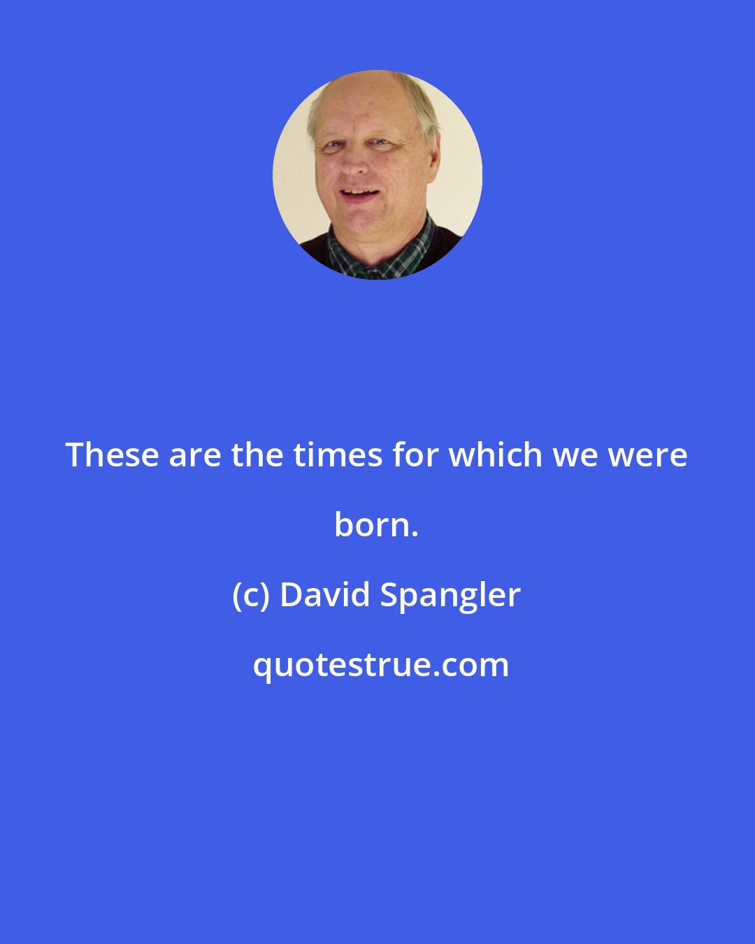 David Spangler: These are the times for which we were born.