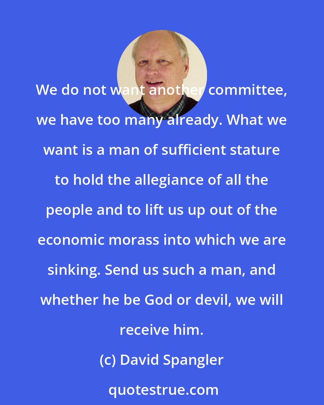 David Spangler: We do not want another committee, we have too many already. What we want is a man of sufficient stature to hold the allegiance of all the people and to lift us up out of the economic morass into which we are sinking. Send us such a man, and whether he be God or devil, we will receive him.