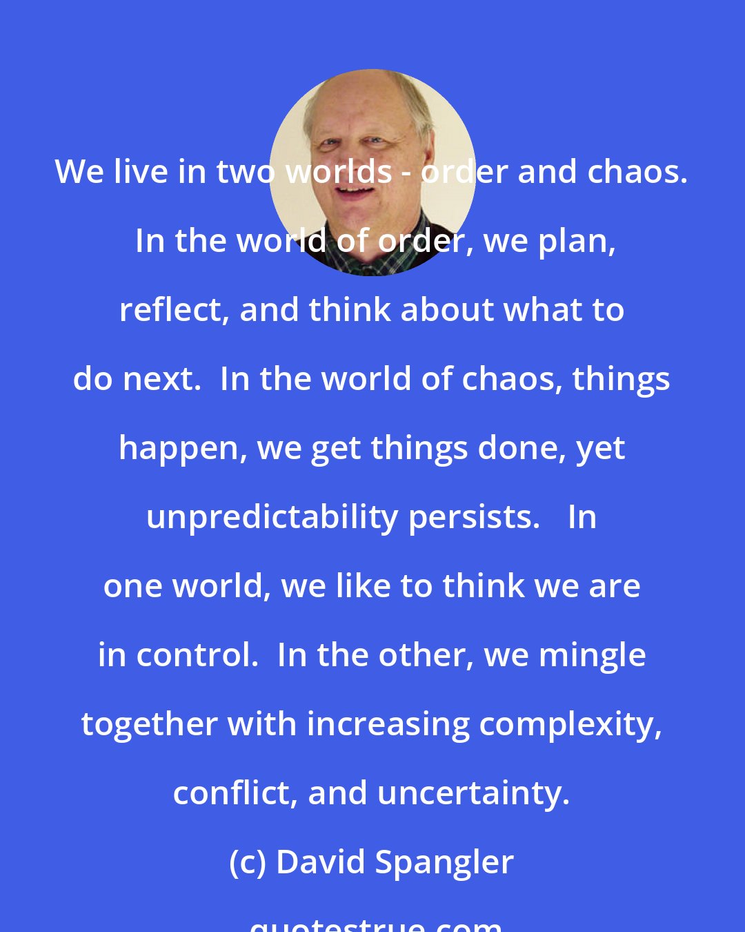 David Spangler: We live in two worlds - order and chaos.  In the world of order, we plan, reflect, and think about what to do next.  In the world of chaos, things happen, we get things done, yet unpredictability persists.   In one world, we like to think we are in control.  In the other, we mingle together with increasing complexity, conflict, and uncertainty.