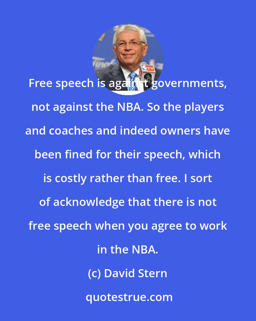 David Stern: Free speech is against governments, not against the NBA. So the players and coaches and indeed owners have been fined for their speech, which is costly rather than free. I sort of acknowledge that there is not free speech when you agree to work in the NBA.