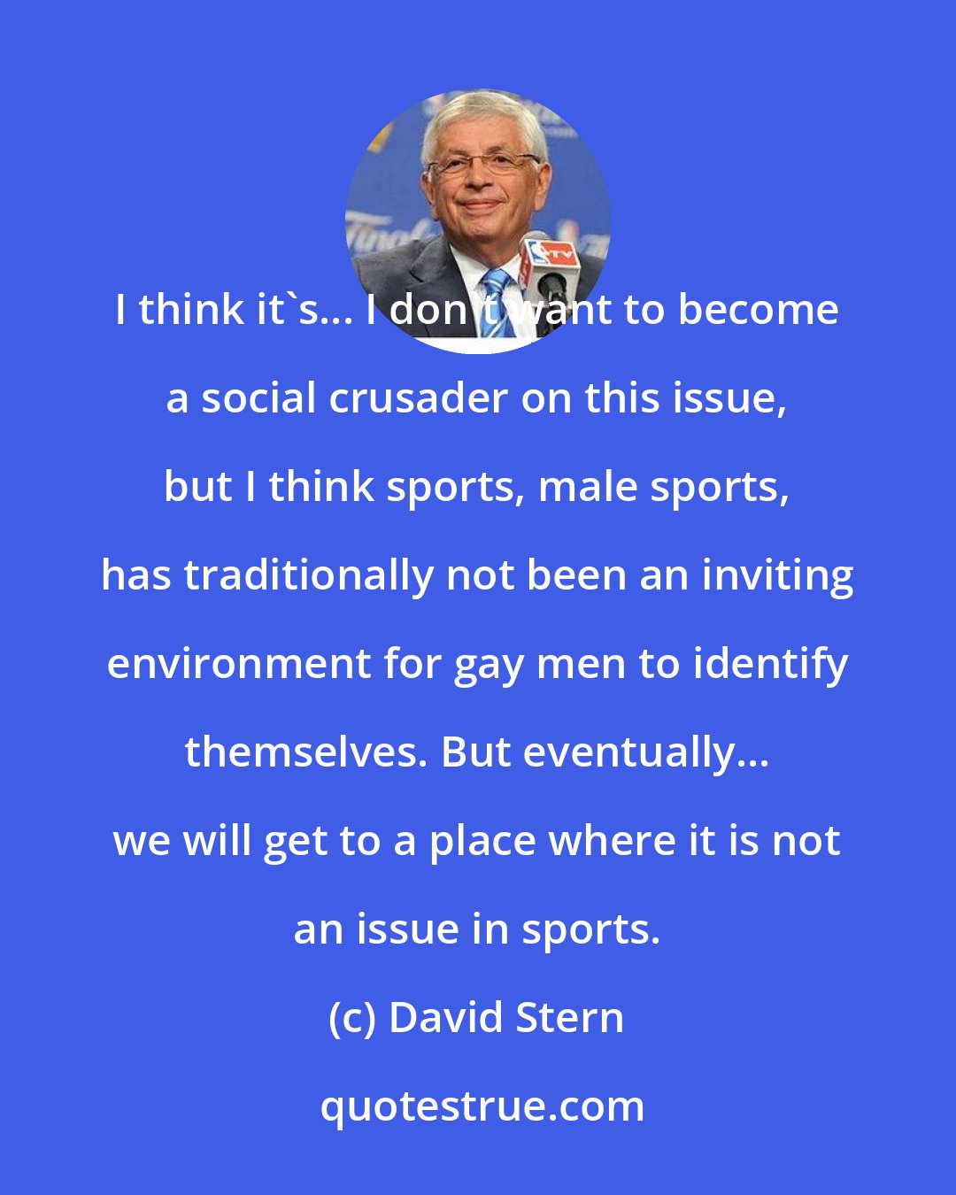 David Stern: I think it's... I don't want to become a social crusader on this issue, but I think sports, male sports, has traditionally not been an inviting environment for gay men to identify themselves. But eventually... we will get to a place where it is not an issue in sports.