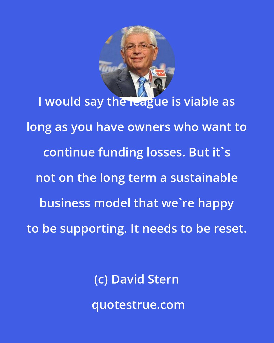 David Stern: I would say the league is viable as long as you have owners who want to continue funding losses. But it's not on the long term a sustainable business model that we're happy to be supporting. It needs to be reset.