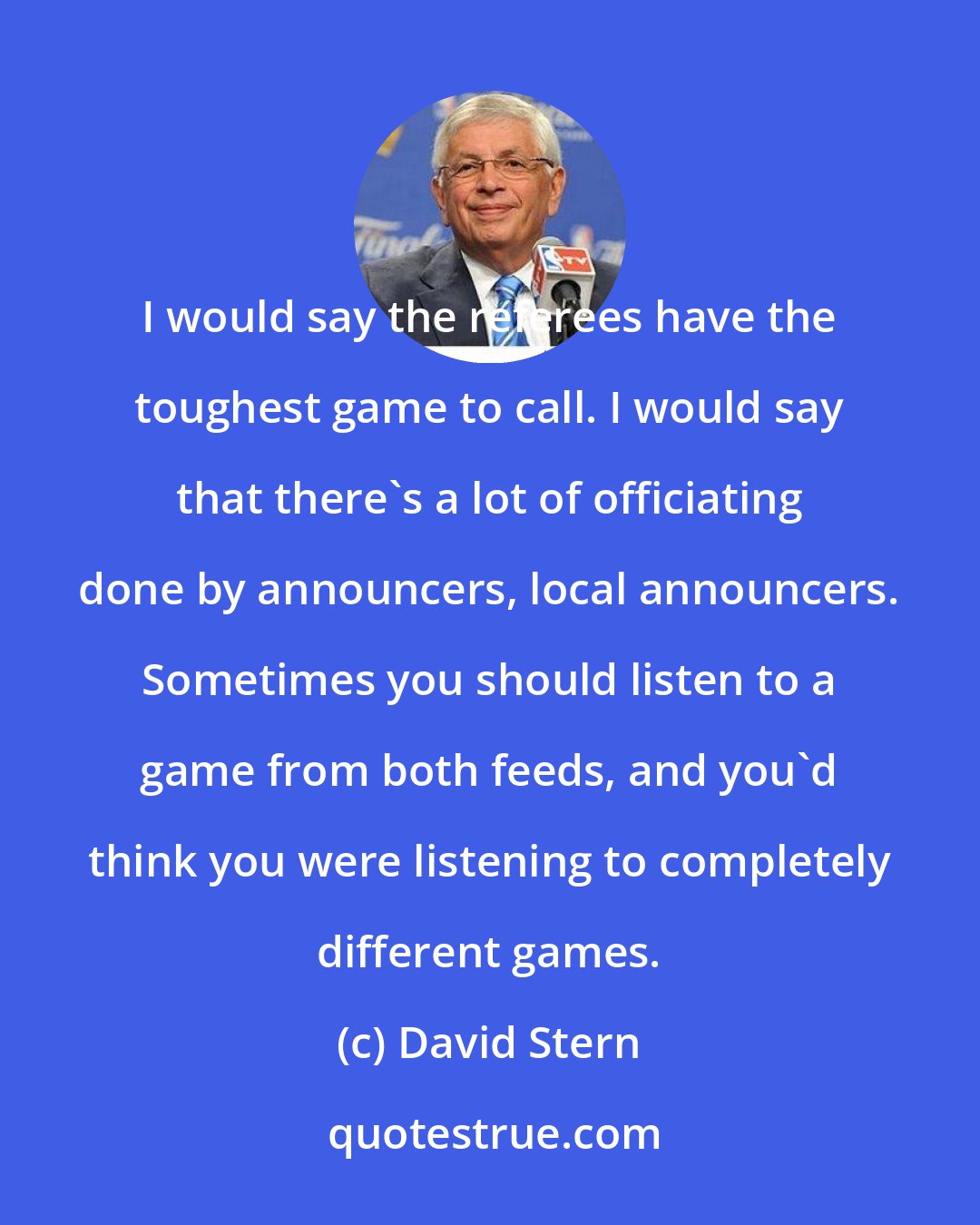 David Stern: I would say the referees have the toughest game to call. I would say that there's a lot of officiating done by announcers, local announcers. Sometimes you should listen to a game from both feeds, and you'd think you were listening to completely different games.