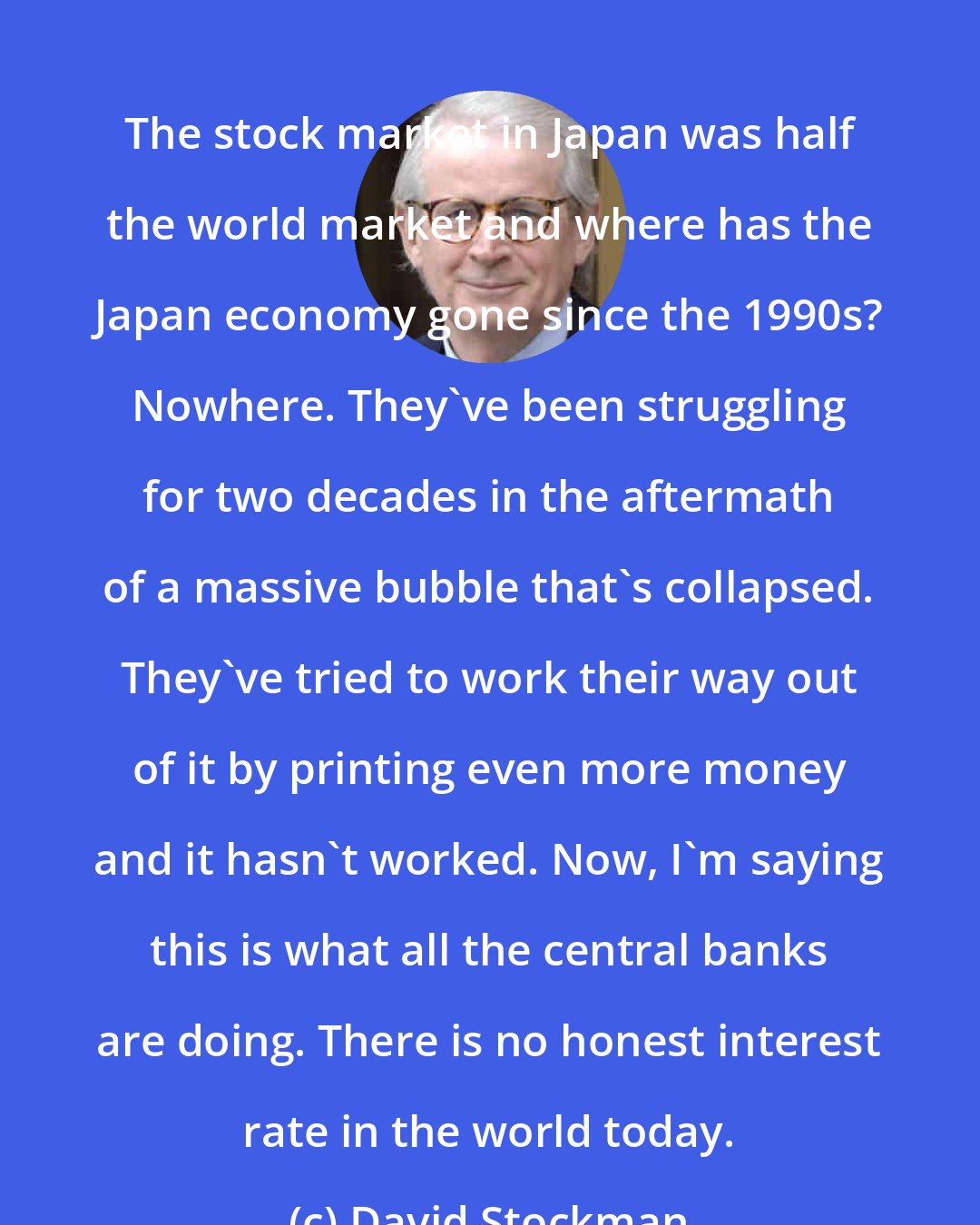David Stockman: The stock market in Japan was half the world market and where has the Japan economy gone since the 1990s? Nowhere. They've been struggling for two decades in the aftermath of a massive bubble that's collapsed. They've tried to work their way out of it by printing even more money and it hasn't worked. Now, I'm saying this is what all the central banks are doing. There is no honest interest rate in the world today.