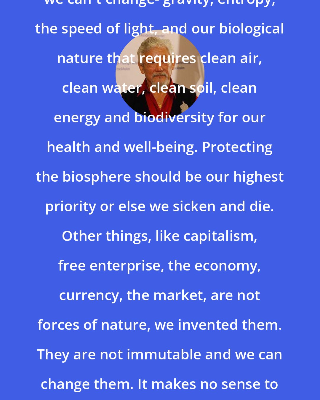 David Suzuki: There are some things in the world we can't change- gravity, entropy, the speed of light, and our biological nature that requires clean air, clean water, clean soil, clean energy and biodiversity for our health and well-being. Protecting the biosphere should be our highest priority or else we sicken and die. Other things, like capitalism, free enterprise, the economy, currency, the market, are not forces of nature, we invented them. They are not immutable and we can change them. It makes no sense to elevate economics above the biosphere.