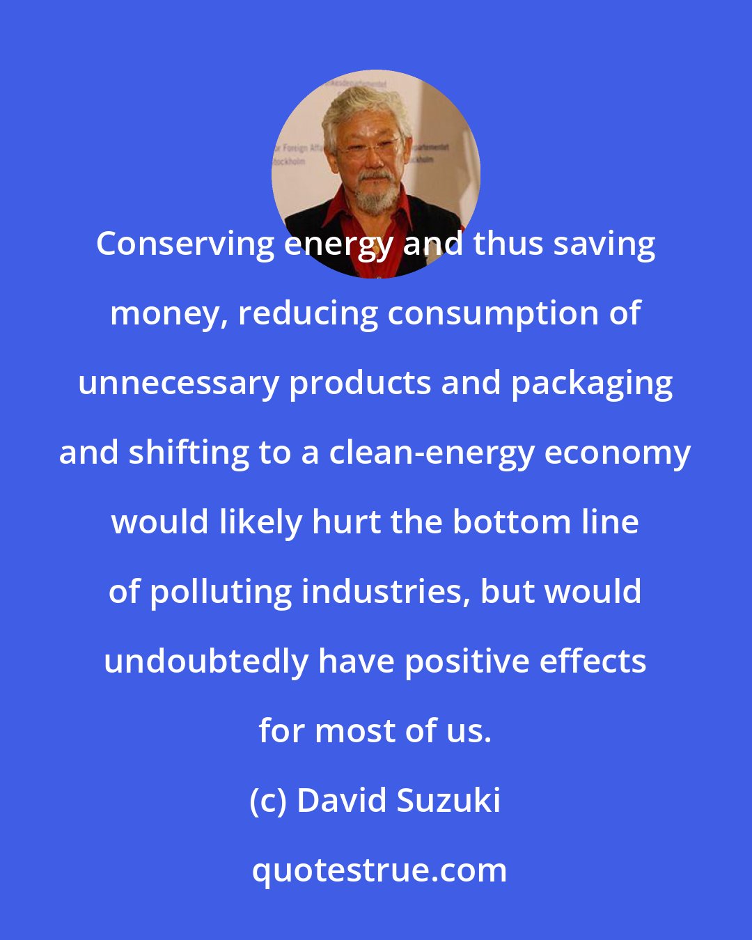 David Suzuki: Conserving energy and thus saving money, reducing consumption of unnecessary products and packaging and shifting to a clean-energy economy would likely hurt the bottom line of polluting industries, but would undoubtedly have positive effects for most of us.